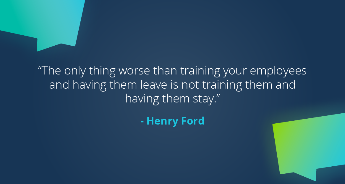 “The only thing worse than training your employees and having them leave is not training them and having them stay.” — Henry Ford