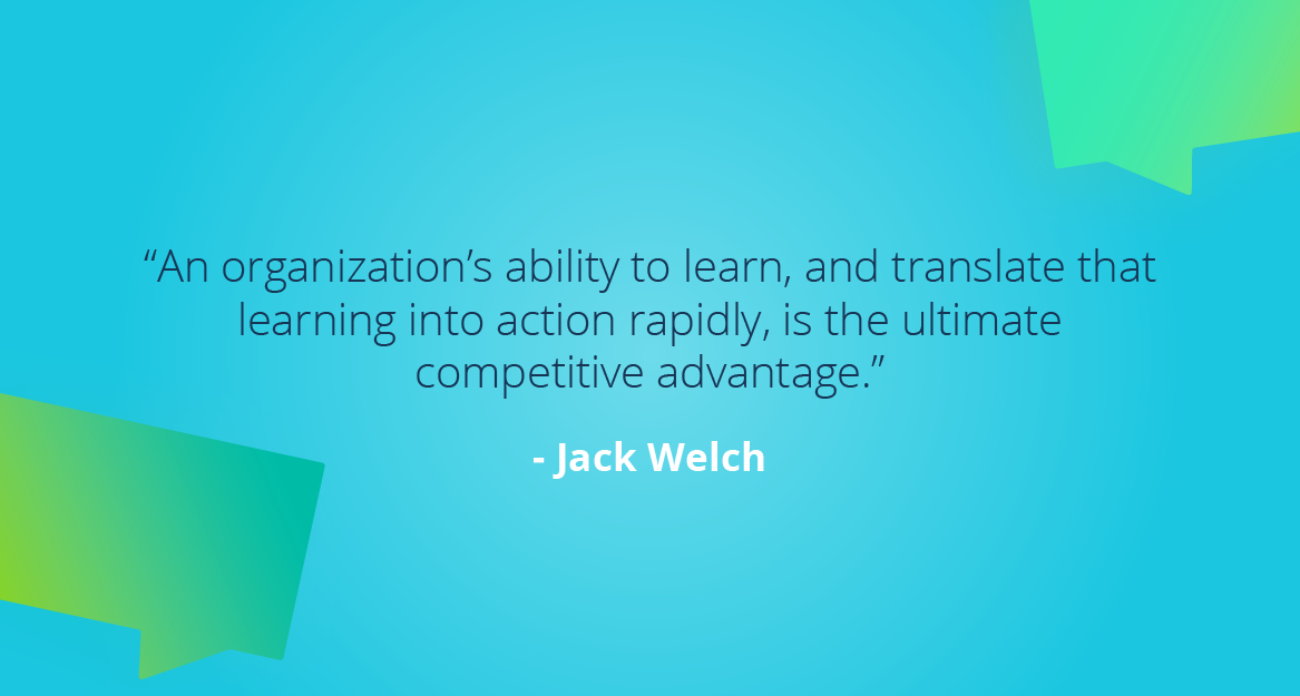 “An organization’s ability to learn, and translate that learning into action rapidly, is the ultimate competitive advantage.” — Jack Welch