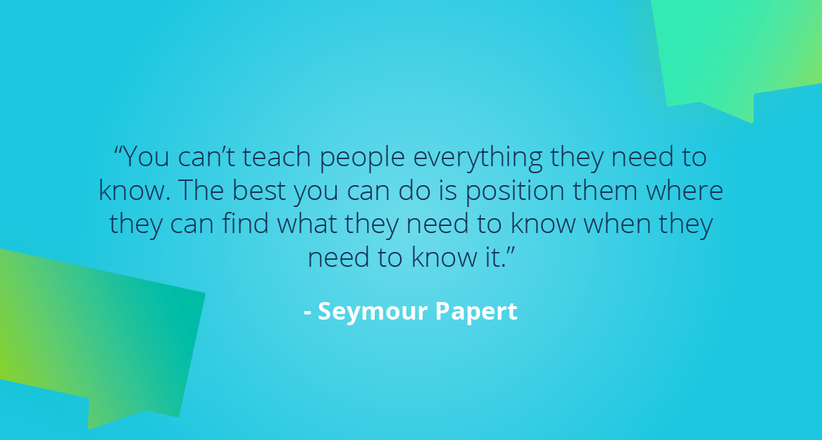 “You can’t teach people everything they need to know. The best you can do is position them where they can find what they need to know when they need to know it.” — Seymour Papert