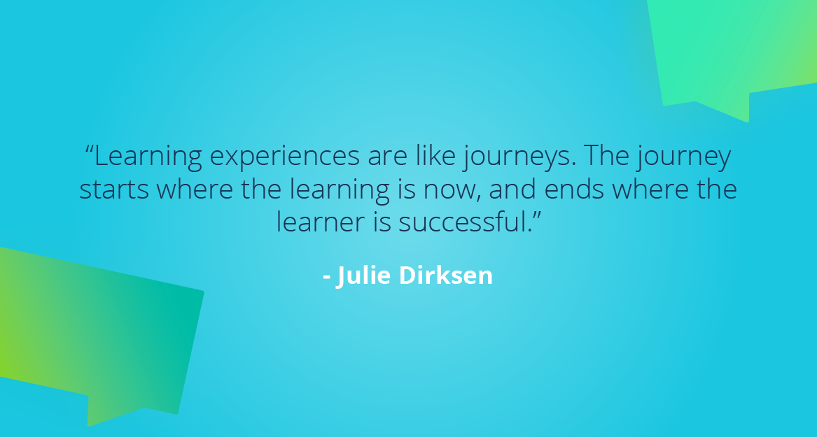 “Learning experiences are like journeys. The journey starts where the learning is now, and ends where the learner is successful.” — Julie Dirksen