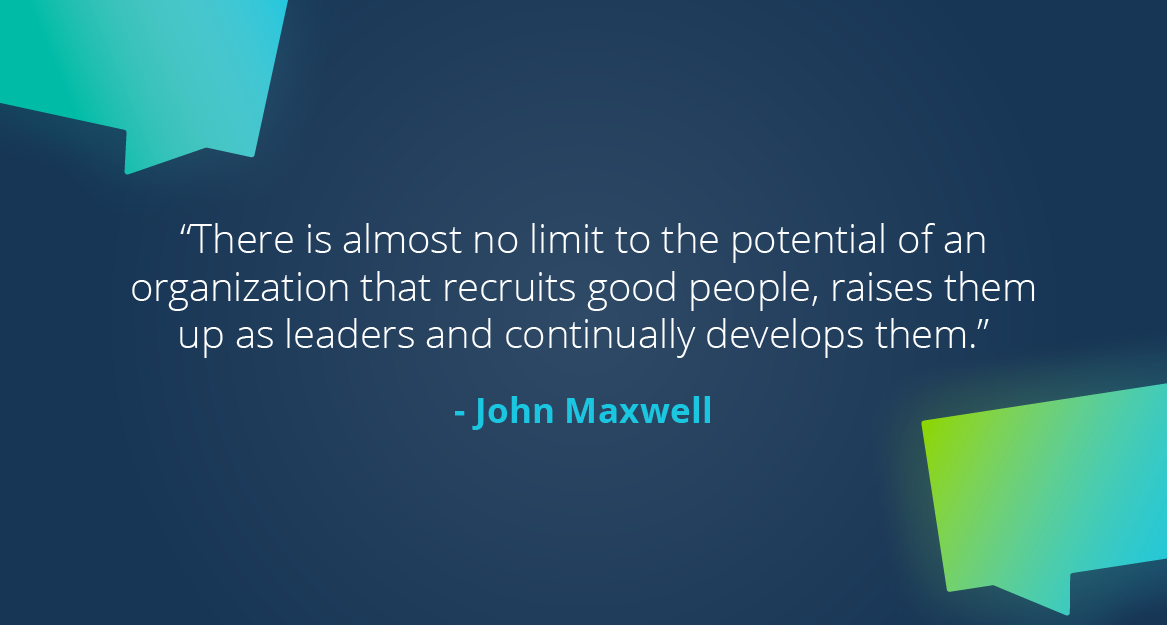 “There is almost no limit to the potential of an organization that recruits good people, raises them up as leaders and continually develops them.” — John Maxwell