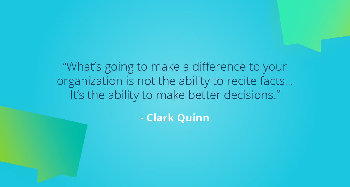 “What’s going to make a difference to your organization is not the ability to recite facts… It’s the ability to make better decisions.” — Clark Quinn