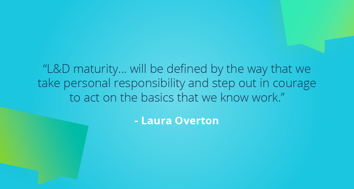 “L&D maturity… will be defined by the way that we take personal responsibility and step out in courage to act on the basics that we know work.” — Laura Overton