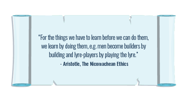 ‘For the things we have to learn before we can do them, we learn by doing them, e.g. men become builders by building and lyre-players by playing the lyre.’ — Aristotle, The Nicomachean Ethics