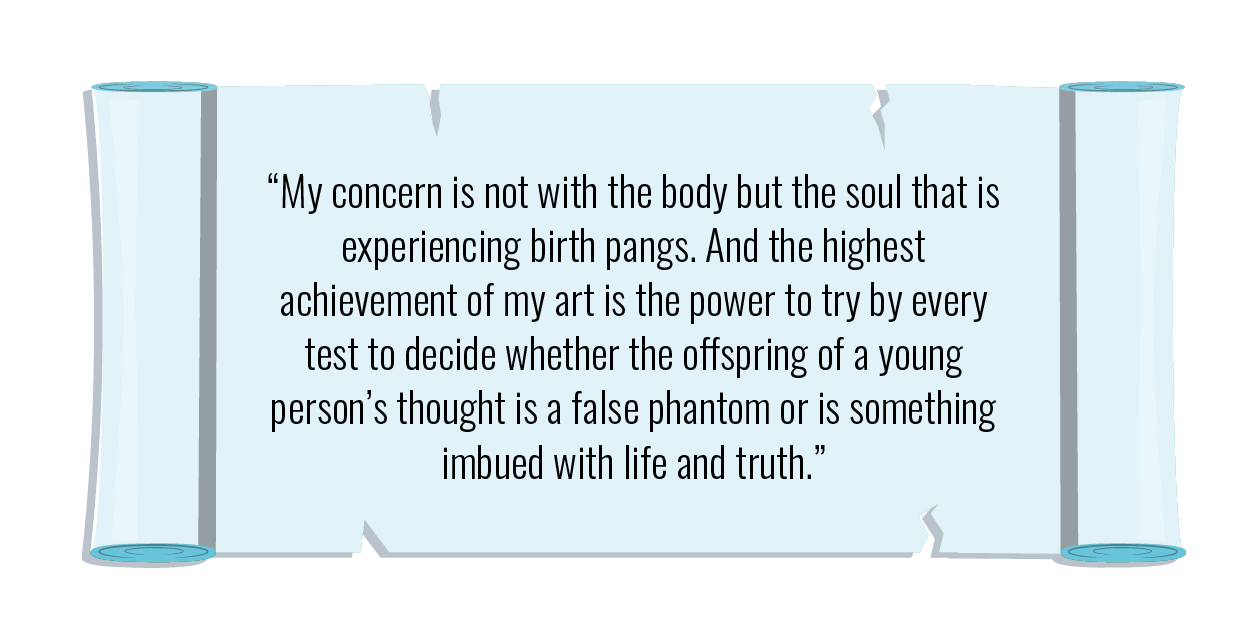 "My concern is not with the body but the soul that is experiencing birth pangs. And the highest achievement of my art is the power to try by every test to decide whether the offspring of a young person’s thought is a false phantom or is something imbued with life and truth."